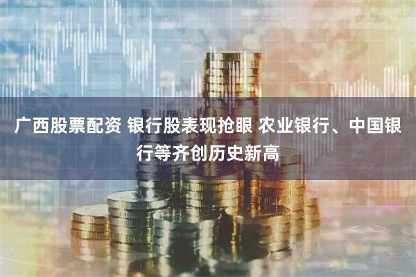 广西股票配资 银行股表现抢眼 农业银行、中国银行等齐创历史新高