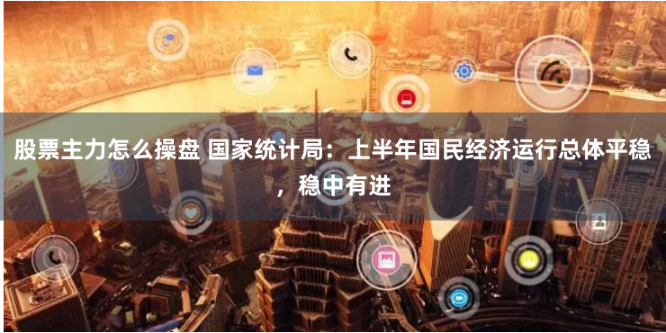 股票主力怎么操盘 国家统计局：上半年国民经济运行总体平稳，稳中有进