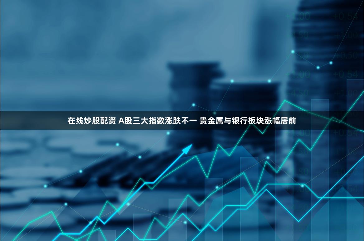 在线炒股配资 A股三大指数涨跌不一 贵金属与银行板块涨幅居前