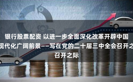 银行股票配资 以进一步全面深化改革开辟中国式现代化广阔前景——写在党的二十届三中全会召开之际