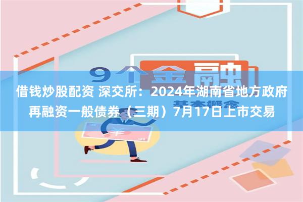 借钱炒股配资 深交所:2024年湖南省地方政府再融资一般债券(三期)7月17日上市交易