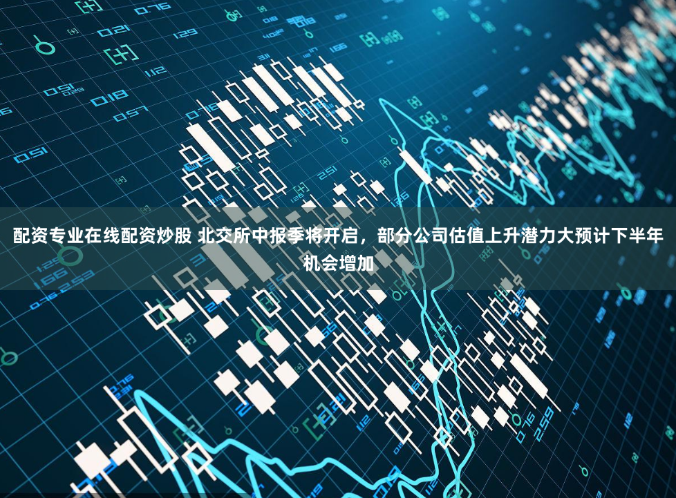 配资专业在线配资炒股 北交所中报季将开启，部分公司估值上升潜力大预计下半年机会增加