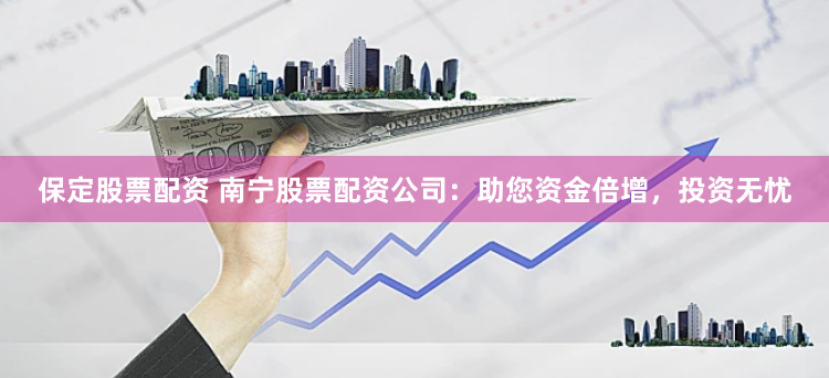 保定股票配资 南宁股票配资公司：助您资金倍增，投资无忧