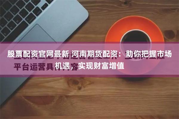 股票配资官网最新 河南期货配资：助你把握市场机遇，实现财富增值