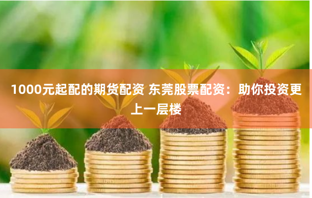 1000元起配的期货配资 东莞股票配资：助你投资更上一层楼