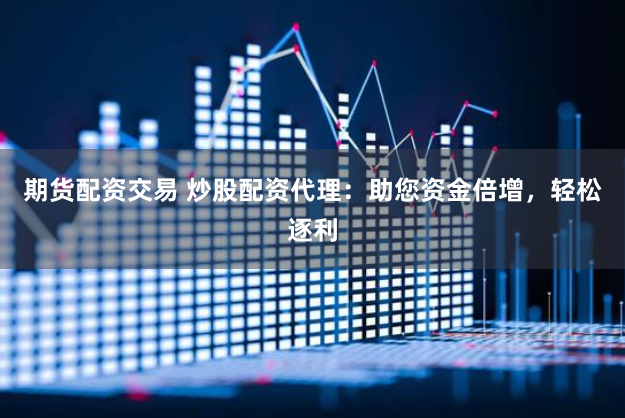 期货配资交易 炒股配资代理：助您资金倍增，轻松逐利