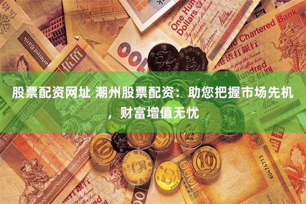 股票配资网址 潮州股票配资：助您把握市场先机，财富增值无忧
