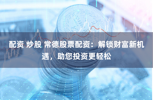 配资 炒股 常德股票配资：解锁财富新机遇，助您投资更轻松
