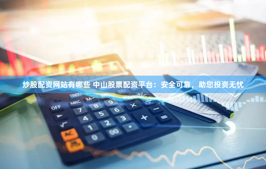 炒股配资网站有哪些 中山股票配资平台：安全可靠，助您投资无忧