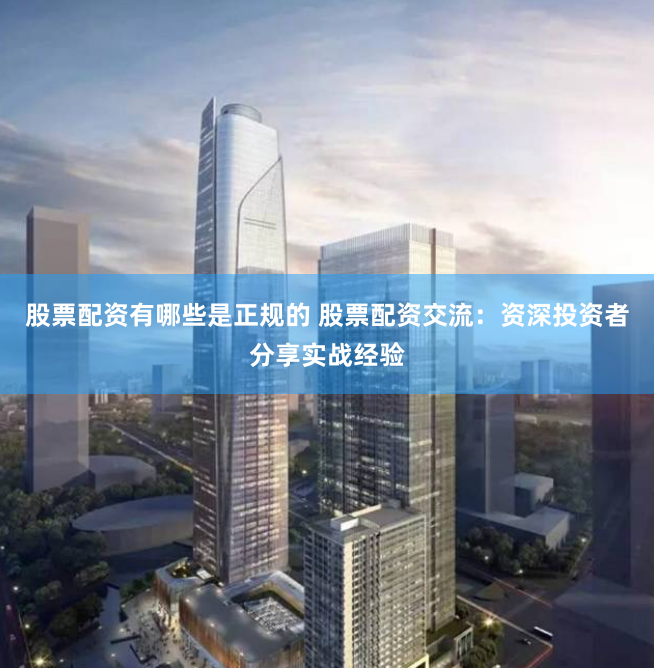 股票配资有哪些是正规的 股票配资交流：资深投资者分享实战经验
