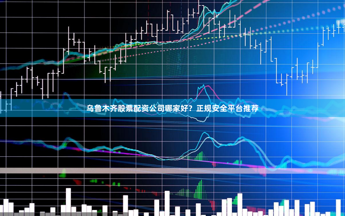 乌鲁木齐股票配资公司哪家好？正规安全平台推荐