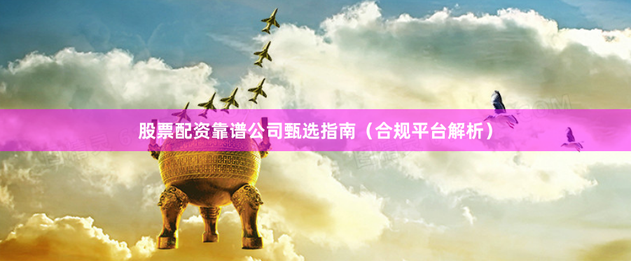 股票配资靠谱公司甄选指南（合规平台解析）