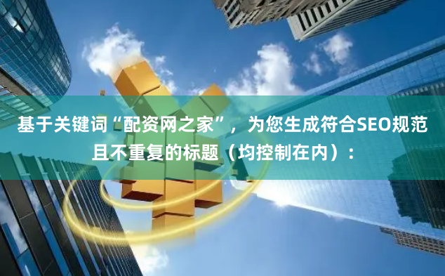 基于关键词“配资网之家”，为您生成符合SEO规范且不重复的标题（均控制在内）：